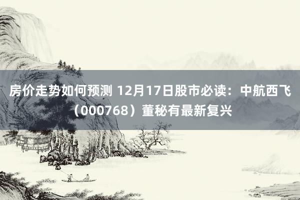 房价走势如何预测 12月17日股市必读：中航西飞（000768）董秘有最新复兴