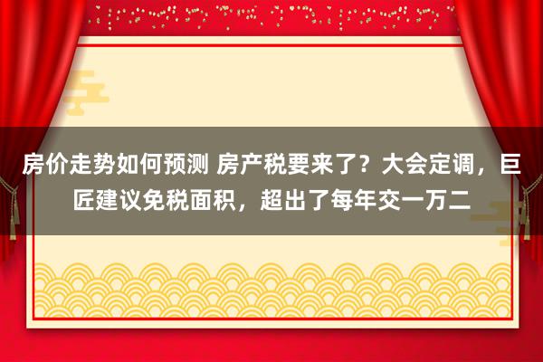 房价走势如何预测 房产税要来了？大会定调，巨匠建议免税面积，超出了每年交一万二