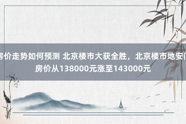 房价走势如何预测 北京楼市大获全胜，北京楼市地安门房价从138000元涨至143000元