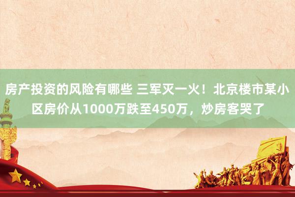 房产投资的风险有哪些 三军灭一火！北京楼市某小区房价从1000万跌至450万，炒房客哭了