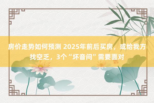 房价走势如何预测 2025年前后买房，或给我方找空乏，3个“坏音问”需要面对