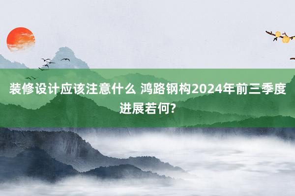 装修设计应该注意什么 鸿路钢构2024年前三季度进展若何?