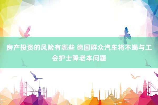 房产投资的风险有哪些 德国群众汽车将不竭与工会护士降老本问题