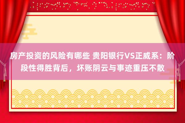 房产投资的风险有哪些 贵阳银行VS正威系：阶段性得胜背后，坏账阴云与事迹重压不散