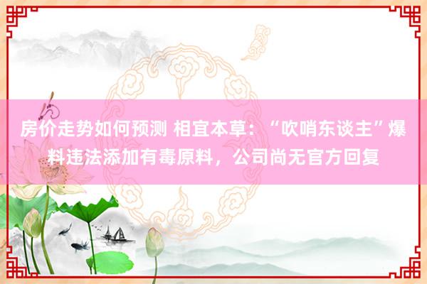 房价走势如何预测 相宜本草：“吹哨东谈主”爆料违法添加有毒原料，公司尚无官方回复