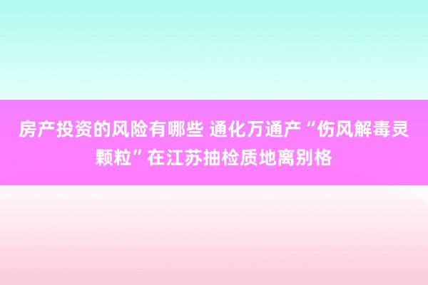 房产投资的风险有哪些 通化万通产“伤风解毒灵颗粒”在江苏抽检质地离别格