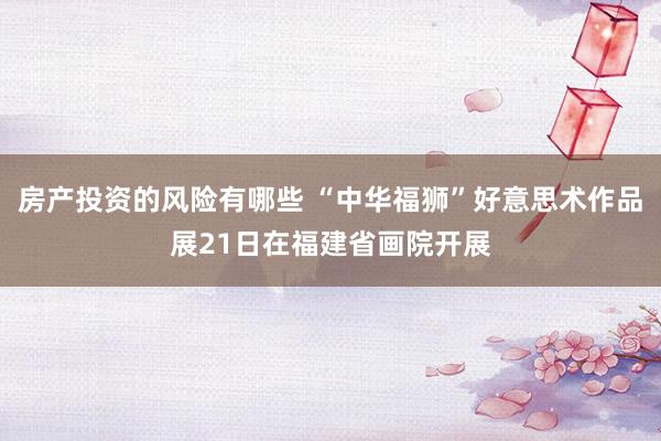 房产投资的风险有哪些 “中华福狮”好意思术作品展21日在福建省画院开展