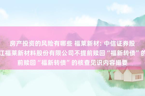 房产投资的风险有哪些 福莱新材: 中信证券股份有限公司对于浙江福莱新材料股份有限公司不提前赎回“福新转债”的核查见识内容撮要