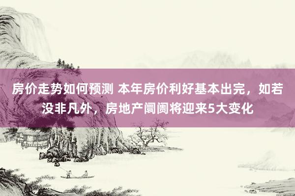 房价走势如何预测 本年房价利好基本出完，如若没非凡外，房地产阛阓将迎来5大变化