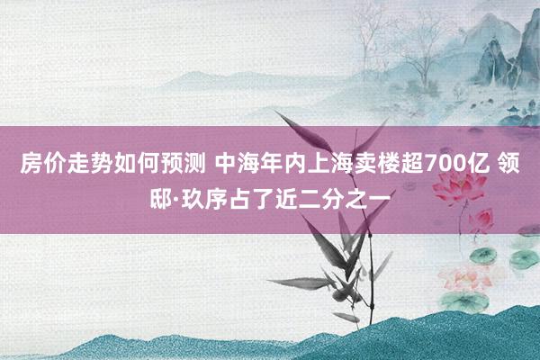 房价走势如何预测 中海年内上海卖楼超700亿 领邸·玖序占了近二分之一