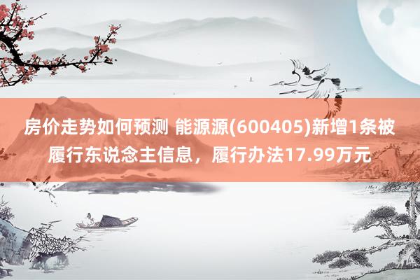 房价走势如何预测 能源源(600405)新增1条被履行东说念主信息，履行办法17.99万元