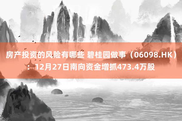 房产投资的风险有哪些 碧桂园做事（06098.HK）：12月27日南向资金增抓473.4万股