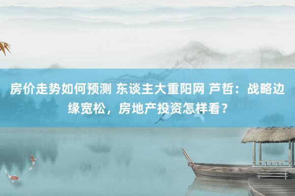 房价走势如何预测 东谈主大重阳网 芦哲：战略边缘宽松，房地产投资怎样看？