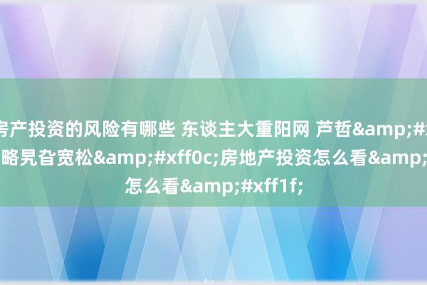 房产投资的风险有哪些 东谈主大重阳网 芦哲&#xff1a;战略旯旮宽松&#xff0c;房地产投资怎么看&#xff1f;