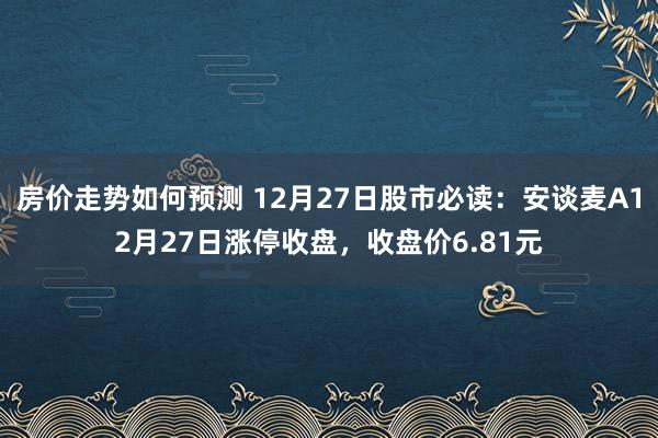 房价走势如何预测 12月27日股市必读：安谈麦A12月27日涨停收盘，收盘价6.81元