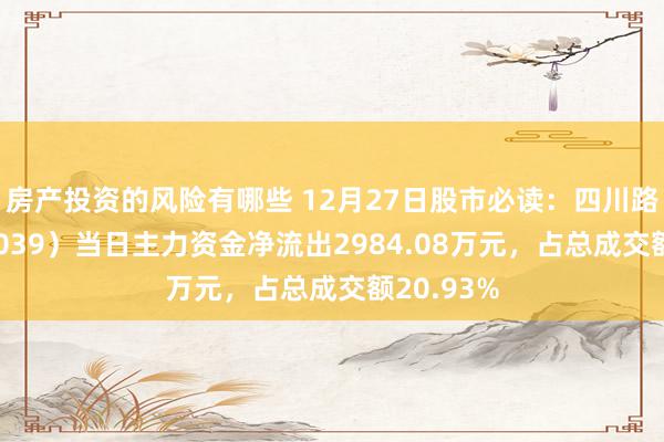 房产投资的风险有哪些 12月27日股市必读：四川路桥（600039）当日主力资金净流出2984.08万元，占总成交额20.93%