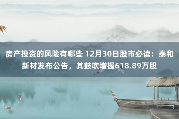 房产投资的风险有哪些 12月30日股市必读：泰和新材发布公告，其鼓吹增握618.89万股