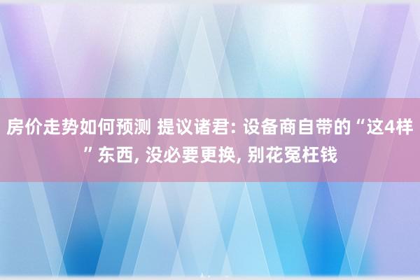 房价走势如何预测 提议诸君: 设备商自带的“这4样”东西, 没必要更换, 别花冤枉钱