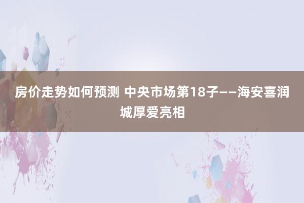 房价走势如何预测 中央市场第18子——海安喜润城厚爱亮相