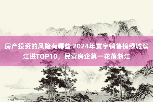 房产投资的风险有哪些 2024年寰宇销售榜绿城滨江进TOP10，民营房企第一花落浙江