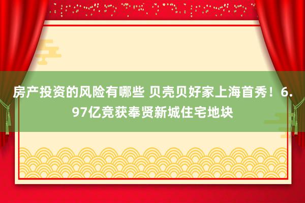 房产投资的风险有哪些 贝壳贝好家上海首秀！6.97亿竞获奉贤新城住宅地块