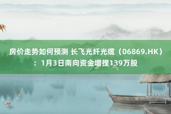 房价走势如何预测 长飞光纤光缆（06869.HK）：1月3日南向资金增捏139万股