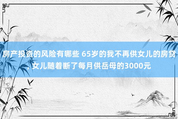 房产投资的风险有哪些 65岁的我不再供女儿的房贷, 女儿随着断了每月供岳母的3000元