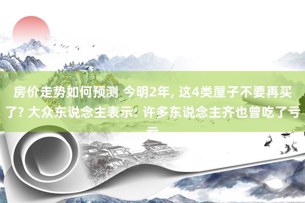 房价走势如何预测 今明2年, 这4类屋子不要再买了? 大众东说念主表示: 许多东说念主齐也曾吃了亏