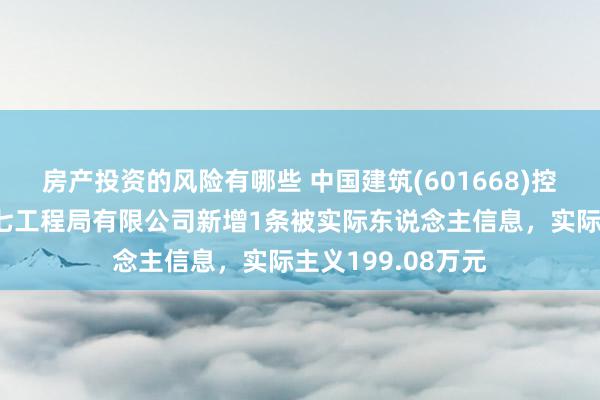 房产投资的风险有哪些 中国建筑(601668)控股的中国建筑第七工程局有限公司新增1条被实际东说念主信息，实际主义199.08万元