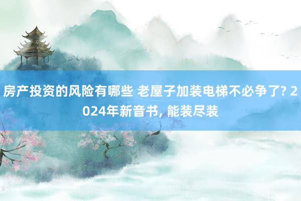 房产投资的风险有哪些 老屋子加装电梯不必争了? 2024年新音书, 能装尽装