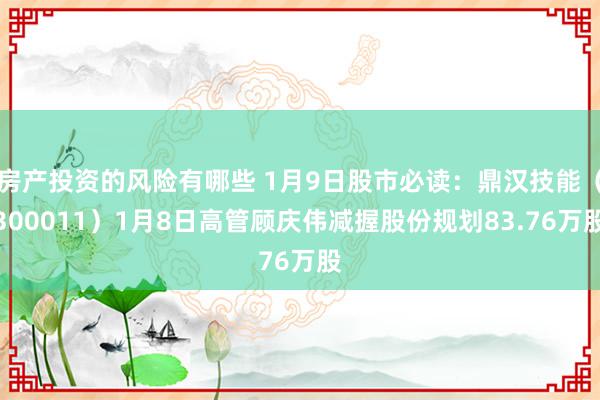 房产投资的风险有哪些 1月9日股市必读：鼎汉技能（300011）1月8日高管顾庆伟减握股份规划83.76万股