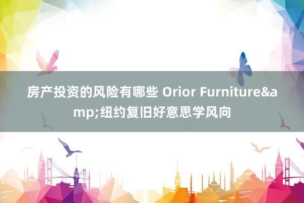 房产投资的风险有哪些 Orior Furniture&纽约复旧好意思学风向