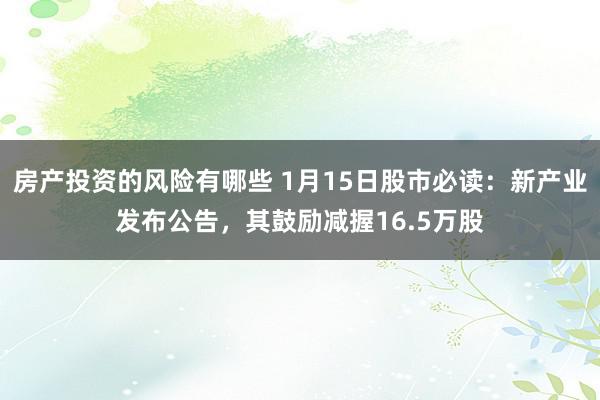 房产投资的风险有哪些 1月15日股市必读：新产业发布公告，其鼓励减握16.5万股