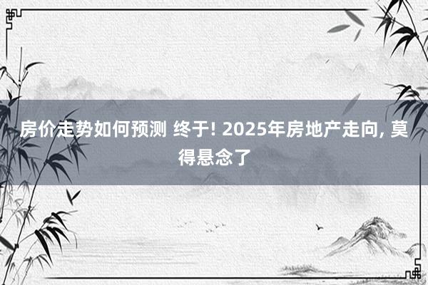 房价走势如何预测 终于! 2025年房地产走向, 莫得悬念了