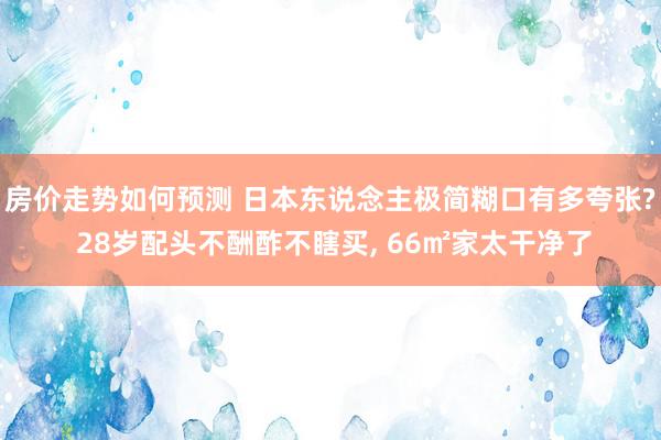 房价走势如何预测 日本东说念主极简糊口有多夸张? 28岁配头不酬酢不瞎买, 66㎡家太干净了