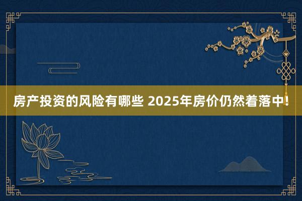 房产投资的风险有哪些 2025年房价仍然着落中!