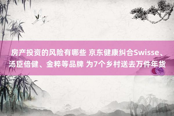 房产投资的风险有哪些 京东健康纠合Swisse、汤臣倍健、金粹等品牌 为7个乡村送去万件年货