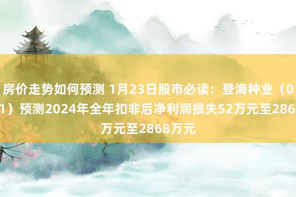 房价走势如何预测 1月23日股市必读：登海种业（002041）预测2024年全年扣非后净利润损失52万元至2868万元