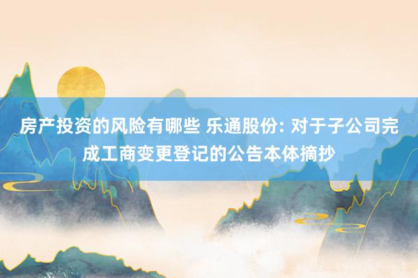 房产投资的风险有哪些 乐通股份: 对于子公司完成工商变更登记的公告本体摘抄