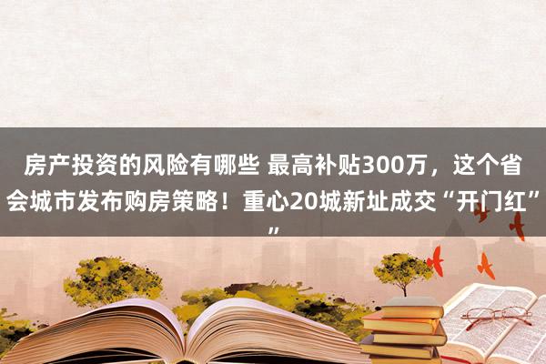 房产投资的风险有哪些 最高补贴300万，这个省会城市发布购房策略！重心20城新址成交“开门红”