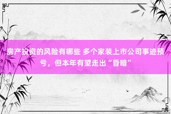 房产投资的风险有哪些 多个家装上市公司事迹预亏，但本年有望走出“昏暗”