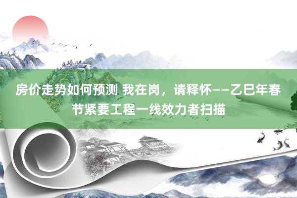 房价走势如何预测 我在岗，请释怀——乙巳年春节紧要工程一线效力者扫描