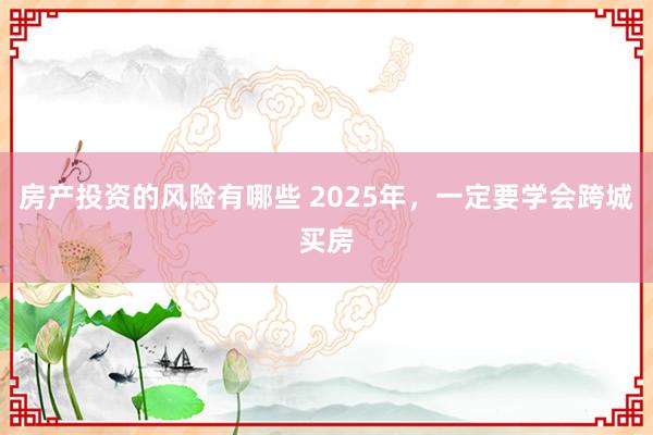 房产投资的风险有哪些 2025年，一定要学会跨城买房