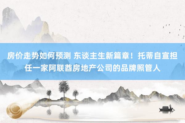 房价走势如何预测 东谈主生新篇章！托蒂自宣担任一家阿联酋房地产公司的品牌照管人