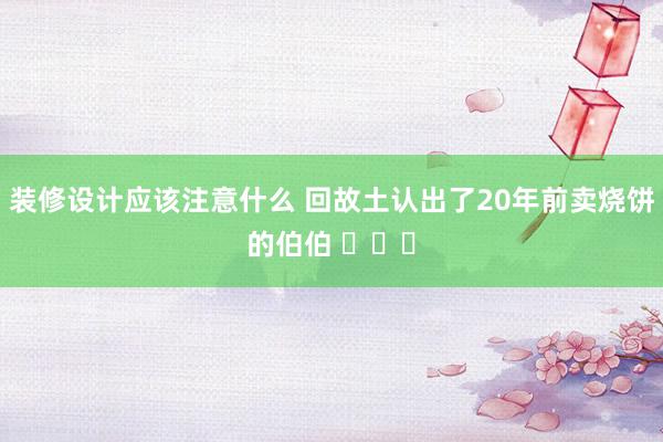 装修设计应该注意什么 回故土认出了20年前卖烧饼的伯伯 ​​​