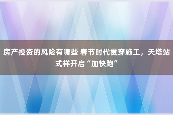 房产投资的风险有哪些 春节时代贯穿施工，天塔站式样开启“加快跑”