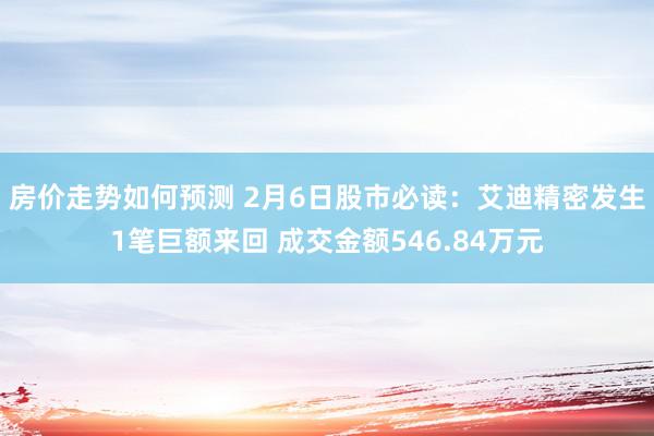 房价走势如何预测 2月6日股市必读：艾迪精密发生1笔巨额来回 成交金额546.84万元