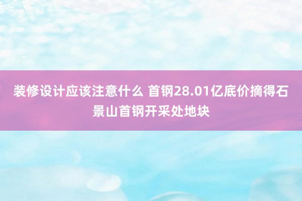 装修设计应该注意什么 首钢28.01亿底价摘得石景山首钢开采处地块