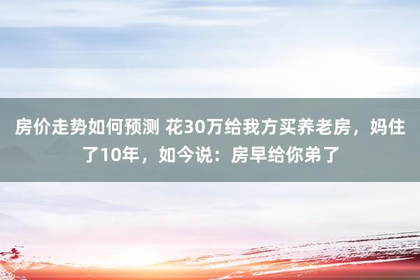 房价走势如何预测 花30万给我方买养老房，妈住了10年，如今说：房早给你弟了