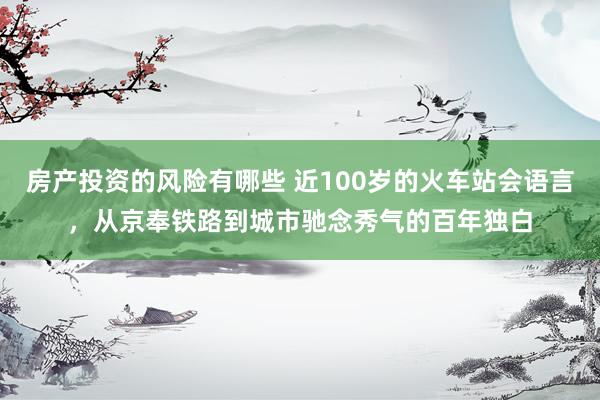 房产投资的风险有哪些 近100岁的火车站会语言，从京奉铁路到城市驰念秀气的百年独白